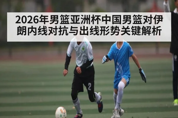 2026年男篮亚洲杯中国男篮对伊朗内线对抗与出线形势关键解析