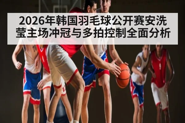 2026年韩国羽毛球公开赛安洗莹主场冲冠与多拍控制全面分析