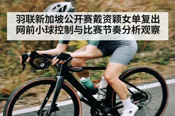 羽联新加坡公开赛戴资颖女单复出网前小球控制与比赛节奏分析观察